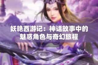 妖艳西游记：神话故事中的魅惑角色与奇幻旅程