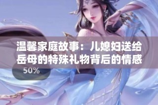 温馨家庭故事：儿媳妇送给岳母的特殊礼物背后的情感与意义