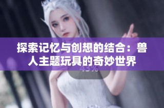 探索记忆与创想的结合：兽人主题玩具的奇妙世界