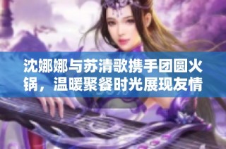 沈娜娜与苏清歌携手团圆火锅，温暖聚餐时光展现友情的美好