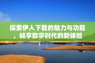 探索伊人下载的魅力与功能，畅享数字时代的新体验