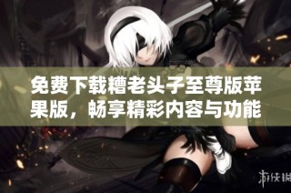 免费下载糟老头子至尊版苹果版，畅享精彩内容与功能体验