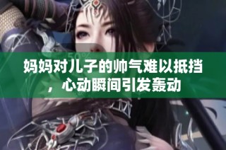 妈妈对儿子的帅气难以抵挡，心动瞬间引发轰动