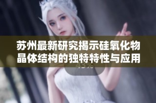 苏州最新研究揭示硅氧化物晶体结构的独特特性与应用前景
