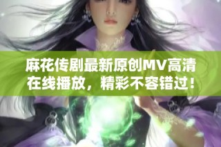 麻花传剧最新原创MV高清在线播放，精彩不容错过！