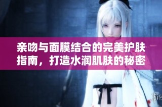 亲吻与面膜结合的完美护肤指南，打造水润肌肤的秘密技巧