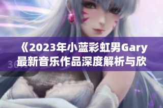 《2023年小蓝彩虹男Gary最新音乐作品深度解析与欣赏》