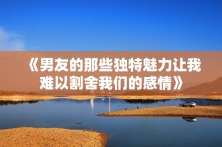 《男友的那些独特魅力让我难以割舍我们的感情》