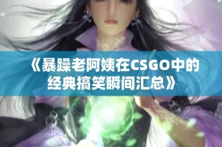 《暴躁老阿姨在CSGO中的经典搞笑瞬间汇总》