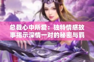 总裁心中所爱：独特情感故事揭示深情一对的秘密与羁绊