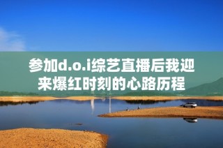 参加d.o.i综艺直播后我迎来爆红时刻的心路历程