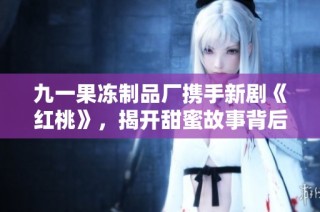 九一果冻制品厂携手新剧《红桃》，揭开甜蜜故事背后的秘密