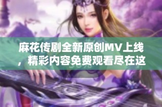 麻花传剧全新原创MV上线，精彩内容免费观看尽在这里