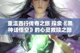 重温西行传奇之旅 探索《黑神话悟空》的心灵救赎之路