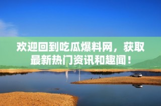 欢迎回到吃瓜爆料网，获取最新热门资讯和趣闻！
