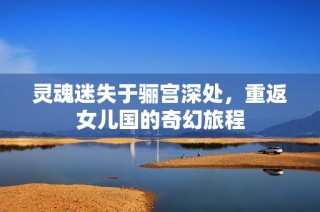 灵魂迷失于骊宫深处，重返女儿国的奇幻旅程
