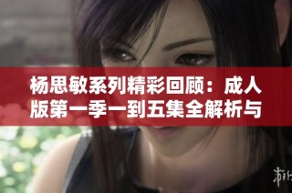 杨思敏系列精彩回顾：成人版第一季一到五集全解析与点评