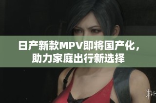 日产新款MPV即将国产化，助力家庭出行新选择