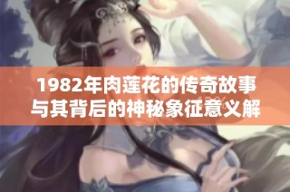 1982年肉莲花的传奇故事与其背后的神秘象征意义解析