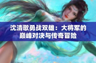 沈清歌勇战双雄：大将军的巅峰对决与传奇冒险