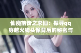 仙魔前传之求仙：探寻qq穿越火线头像背后的秘密与挑战