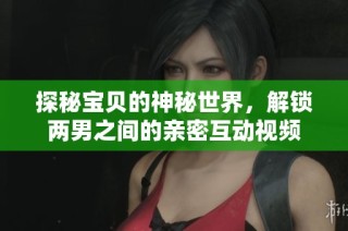 探秘宝贝的神秘世界，解锁两男之间的亲密互动视频
