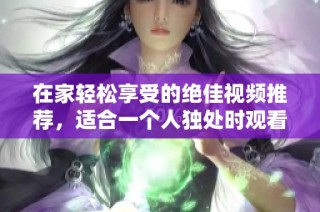 在家轻松享受的绝佳视频推荐，适合一个人独处时观看