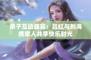亲子互动盛宴：吕红与刘海携家人共享快乐时光