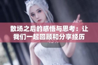 散场之后的感悟与思考：让我们一起回顾和分享经历