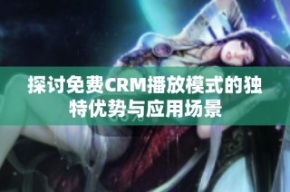 探讨免费CRM播放模式的独特优势与应用场景