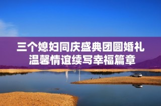 三个媳妇同庆盛典团圆婚礼 温馨情谊续写幸福篇章