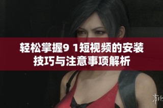 轻松掌握9 1短视频的安装技巧与注意事项解析