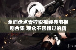 全面盘点青柠影视经典电视剧合集 观众不容错过的精彩作品