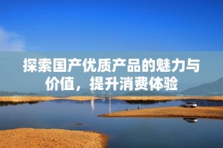 探索国产优质产品的魅力与价值，提升消费体验