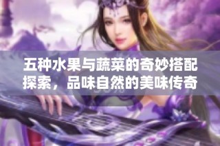 五种水果与蔬菜的奇妙搭配探索，品味自然的美味传奇
