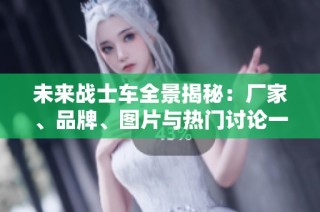 未来战士车全景揭秘：厂家、品牌、图片与热门讨论一览