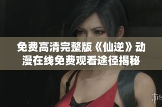 免费高清完整版《仙逆》动漫在线免费观看途径揭秘