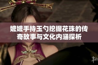 嬷嬷手持玉勺挖掘花珠的传奇故事与文化内涵探析