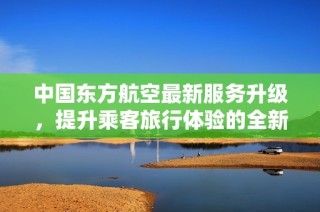 中国东方航空最新服务升级，提升乘客旅行体验的全新策略