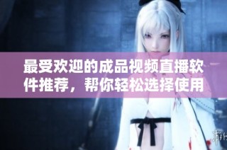 最受欢迎的成品视频直播软件推荐，帮你轻松选择使用心得