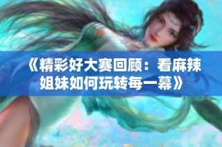 《精彩好大赛回顾：看麻辣姐妹如何玩转每一幕》