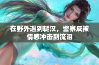 在野外遇到糙汉，警察反被情感冲击到流泪