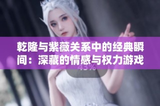 乾隆与紫薇关系中的经典瞬间：深藏的情感与权力游戏