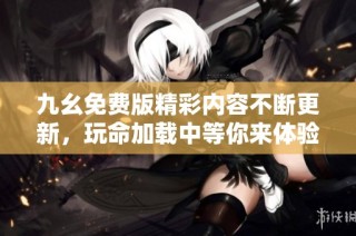 九幺免费版精彩内容不断更新，玩命加载中等你来体验