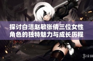 探讨白洁赵敏张倩三位女性角色的独特魅力与成长历程