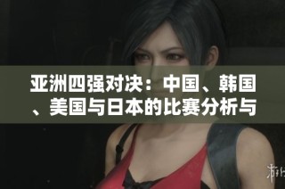 亚洲四强对决：中国、韩国、美国与日本的比赛分析与前瞻