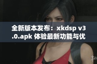 全新版本发布：xkdsp v3.0.apk 体验最新功能与优化