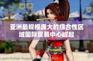 亚洲最规模庞大的综合性区域国际贸易中心崛起