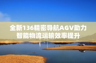 全新136精密导航AGV助力智能物流运输效率提升
