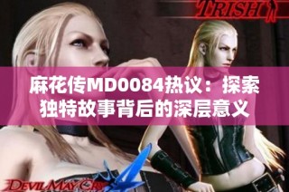 麻花传MD0084热议：探索独特故事背后的深层意义